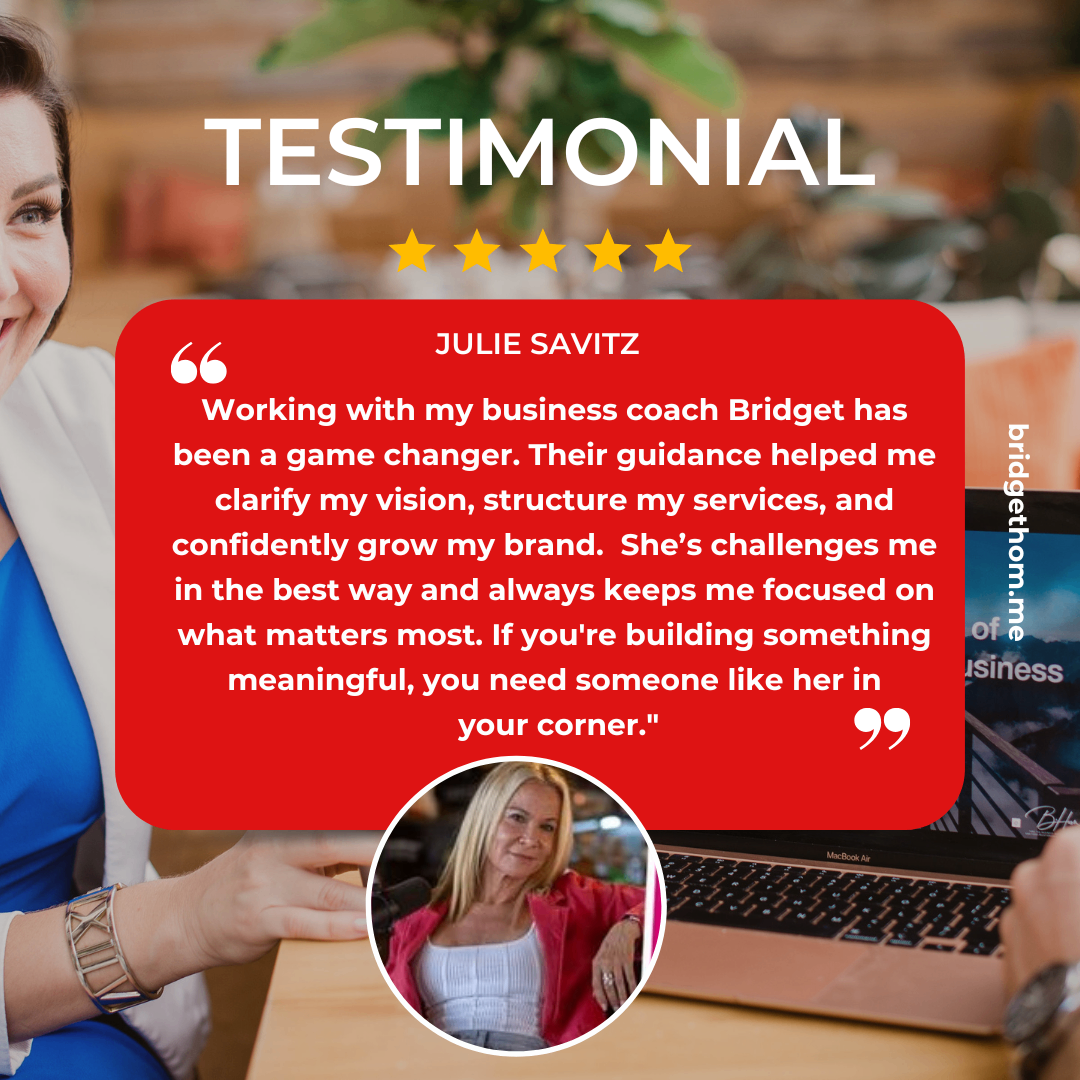 Julie Savitz testimonial graphic reading: “Working with my business coach Bridget has been a game changer. Their guidance helped me clarify my vision, structure my services, and confidently grow my brand. She’s challenges me in the best way and always keeps me focused on what matters most. If you're building something meaningful, you need someone like her in your corner.”